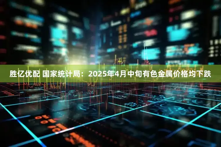 胜亿优配 国家统计局：2025年4月中旬有色金属价格均下跌