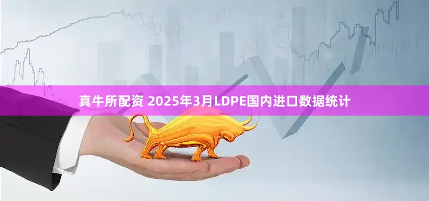 真牛所配资 2025年3月LDPE国内进口数据统计