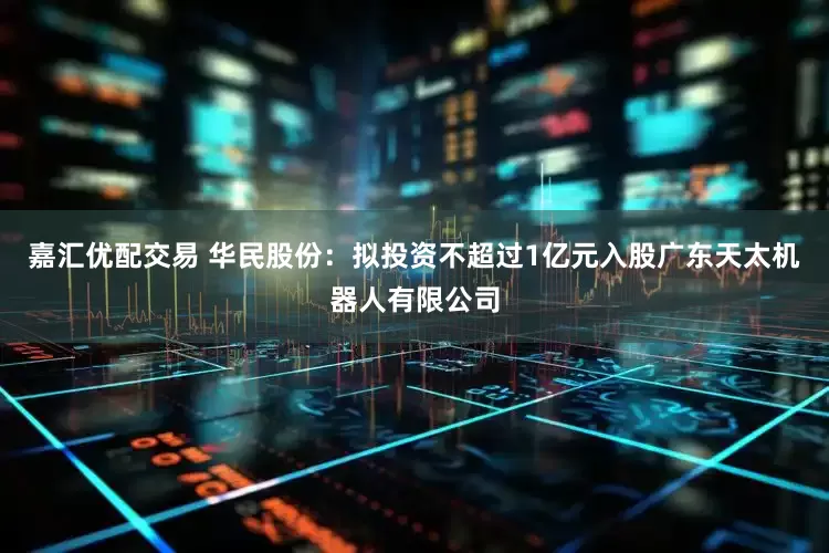 嘉汇优配交易 华民股份：拟投资不超过1亿元入股广东天太机器人有限公司