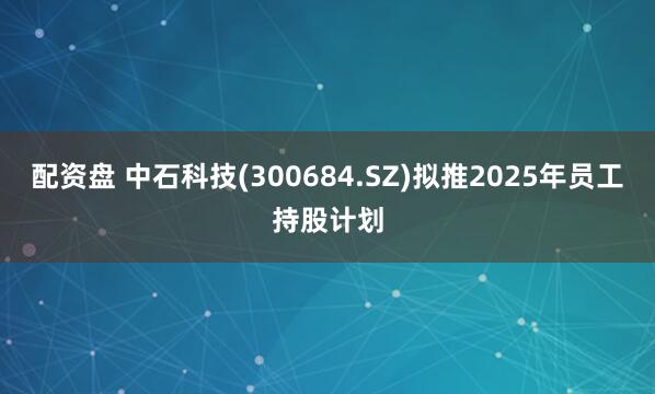 配资盘 中石科技(300684.SZ)拟推2025年员工持股计划
