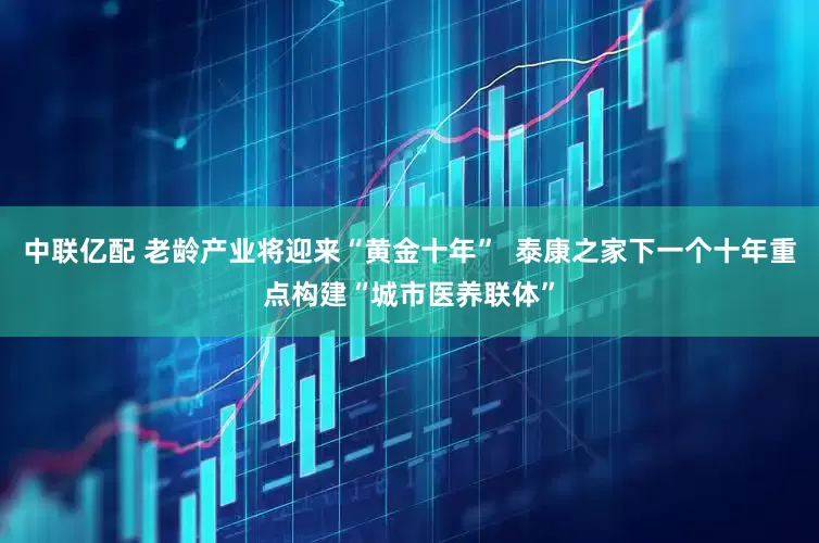中联亿配 老龄产业将迎来“黄金十年”  泰康之家下一个十年重点构建“城市医养联体”