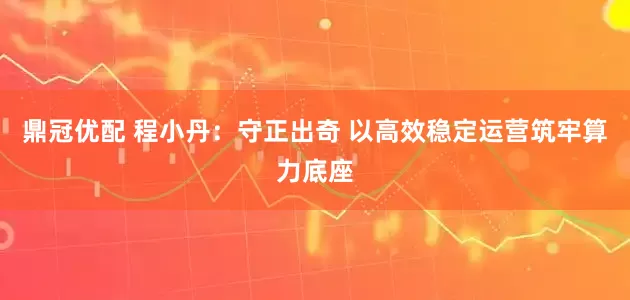 鼎冠优配 程小丹：守正出奇 以高效稳定运营筑牢算力底座