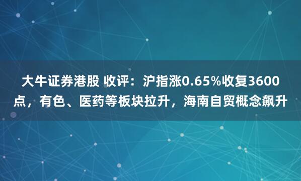 大牛证券港股 收评：沪指涨0.65%收复3600点，有色、医药等板块拉升，海南自贸概念飙升