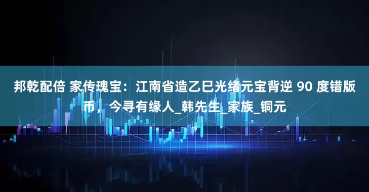 邦乾配倍 家传瑰宝：江南省造乙巳光绪元宝背逆 90 度错版币，今寻有缘人_韩先生_家族_铜元