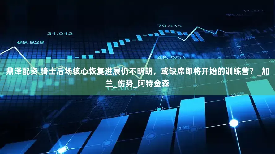 鼎泽配资 骑士后场核心恢复进展仍不明朗，或缺席即将开始的训练营？_加兰_伤势_阿特金森