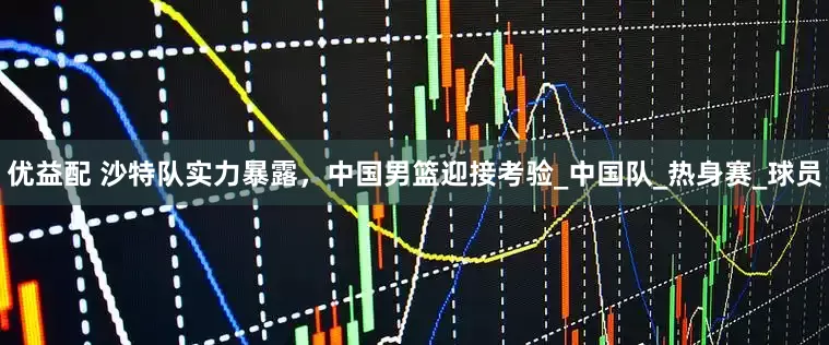 优益配 沙特队实力暴露，中国男篮迎接考验_中国队_热身赛_球员