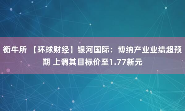 衡牛所 【环球财经】银河国际：博纳产业业绩超预期 上调其目标价至1.77新元