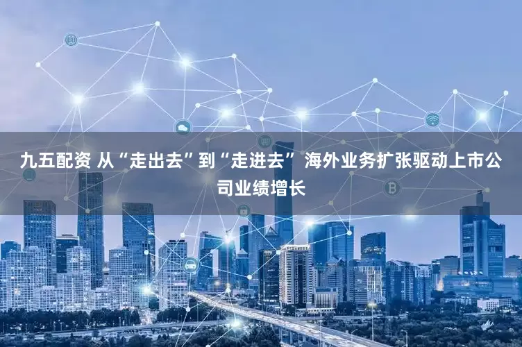 九五配资 从“走出去”到“走进去” 海外业务扩张驱动上市公司业绩增长