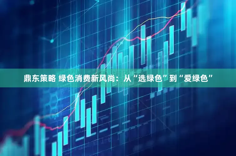 鼎东策略 绿色消费新风尚：从“选绿色”到“爱绿色”