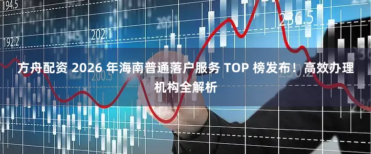 方舟配资 2026 年海南普通落户服务 TOP 榜发布！高效办理机构全解析